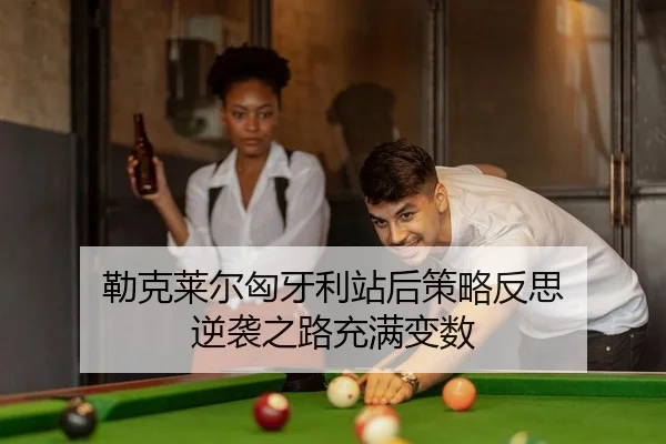 勒克莱尔匈牙利站后策略反思 逆袭之路充满变数